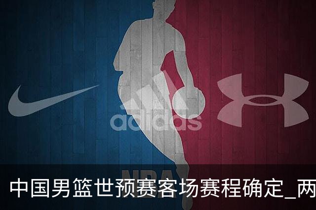 中国男篮世预赛客场赛程确定 两场比赛均在凌晨开球