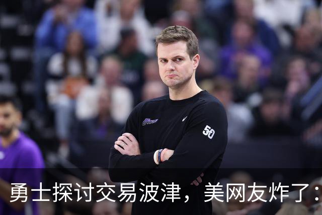 勇士探讨交易波津，美网友炸了：炒掉邓利维