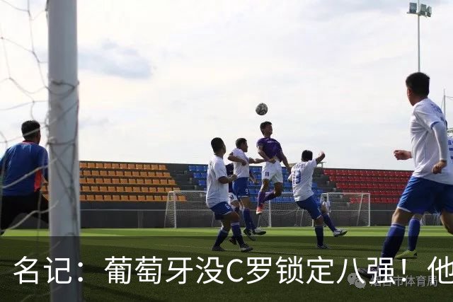 名记：葡萄牙没C罗锁定八强！他要接受自己拖后腿的事实！