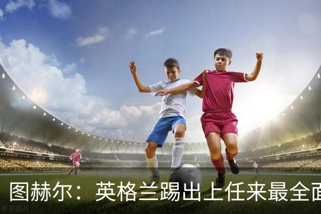 图赫尔：英格兰踢出上任来最全面比赛 戈登踢得很有攻击性和自信