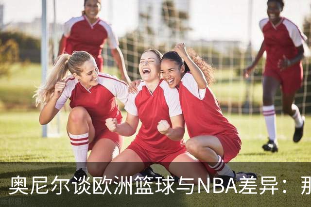 奥尼尔谈欧洲篮球与NBA差异：那边每个人都拼