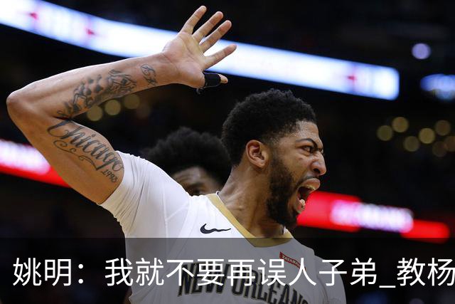 姚明：我就不要再误人子弟 教杨瀚森该怎么打中锋了