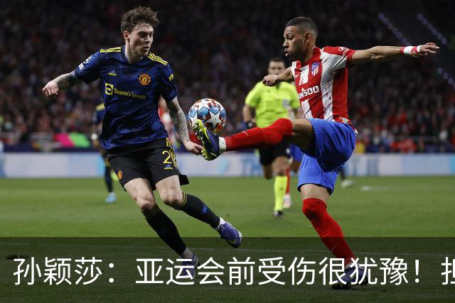 孙颖莎：亚运会前受伤很犹豫！担心自己无法完成任务 1金2银挺满意