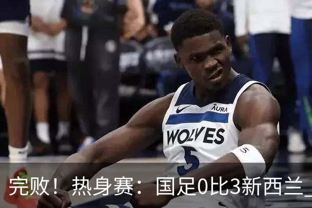 完败！热身赛：国足0比3新西兰 世界杯垫底队30脚传递破国足大门