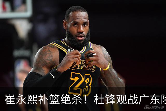 崔永熙补篮绝杀！杜锋观战广东险胜江苏 焦泊乔伤退胡明轩追平王仕鹏