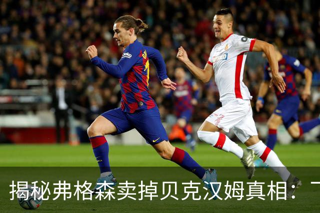揭秘弗格森卖掉贝克汉姆真相：飞靴门只是诱因，失控才是根本