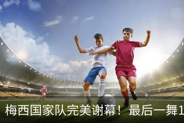 梅西国家队完美谢幕！最后一舞1球2助攻，含泪告别21年蓝白生涯