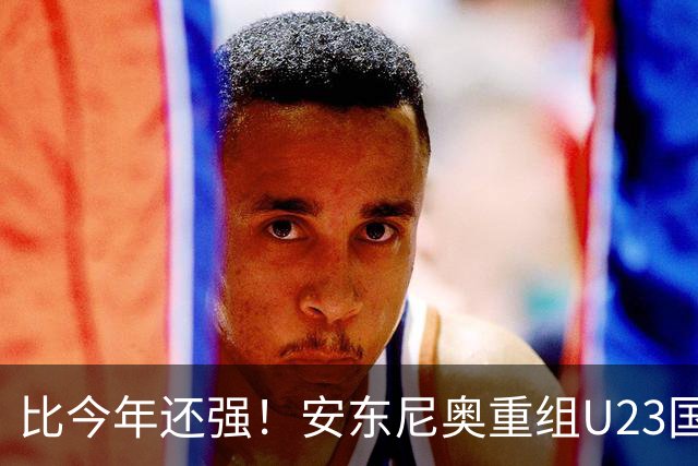 比今年还强！安东尼奥重组U23国足，王钰栋搭档布尼亚明，冲击2028年奥运会