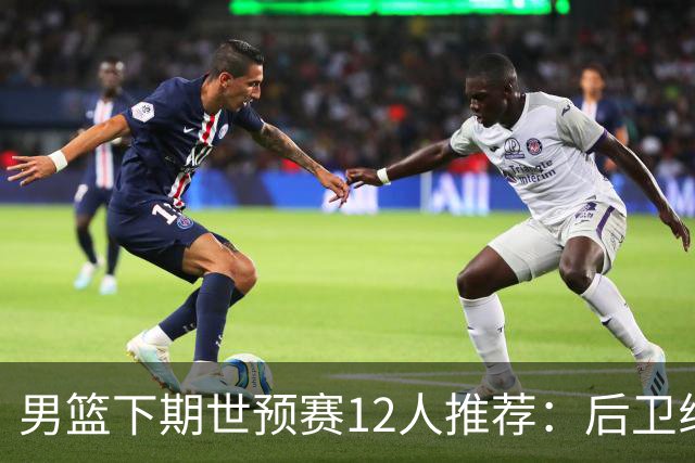 男篮下期世预赛12人推荐：后卫线大洗牌，2前锋应破格录用
