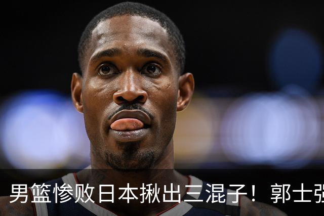 男篮惨败日本揪出三混子！郭士强输球后甩锅，第一后卫被打回原形