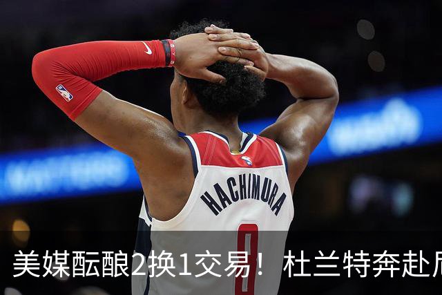 美媒酝酿2换1交易！杜兰特奔赴尼克斯冲冠，真合适吗