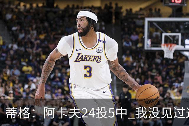 蒂格：阿卡夫24投5中 我没见过这么头铁的新秀