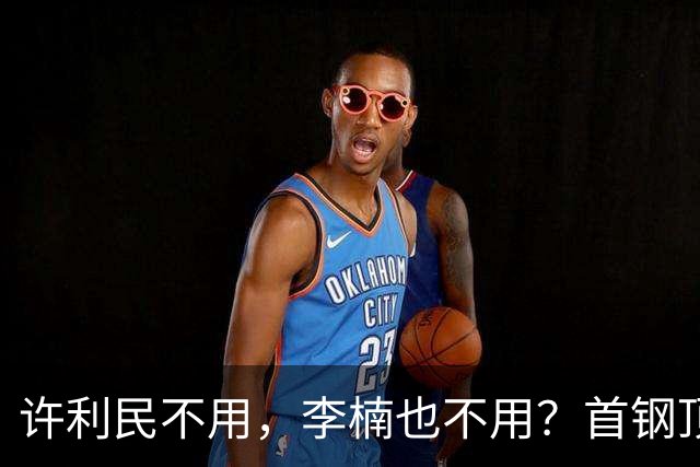 许利民不用，李楠也不用？首钢顶薪首秀只给8分钟，如此安排或另有深意