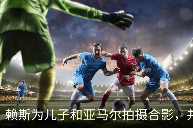 赖斯为儿子和亚马尔拍摄合影，并对亚马尔说：你是最棒的
