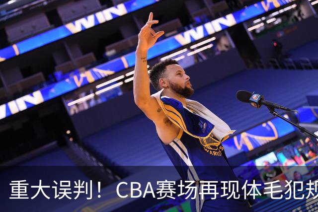 重大误判！CBA赛场再现体毛犯规，6大平台直播的重磅比赛闹笑话！