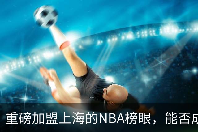 重磅加盟上海的NBA榜眼，能否成为第二个马布里