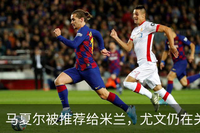 马夏尔被推荐给米兰，尤文仍在关注安古伊萨
