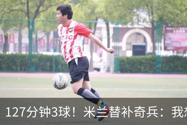 127分钟3球！米兰替补奇兵：我想首发每一场