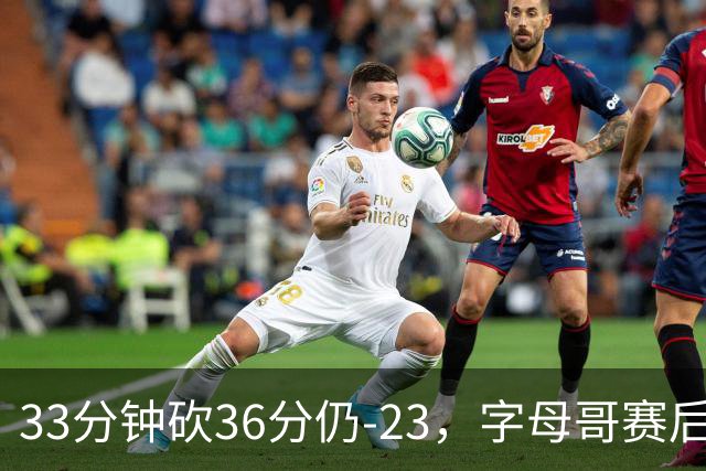 33分钟砍36分仍-23，字母哥赛后：我必须更拼命