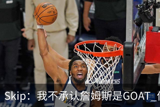 Skip：我不承认詹姆斯是GOAT 但他是常青树之王 76人是他最好归宿